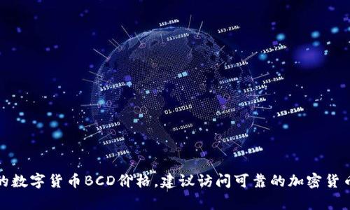 抱歉，我无法提供实时的数字货币价格或最新的市场数据。要获取最新的数字货币BCD价格，建议访问可靠的加密货币交易所或财经网站。这些平台通常会提供实时的市场数据和价格走势。