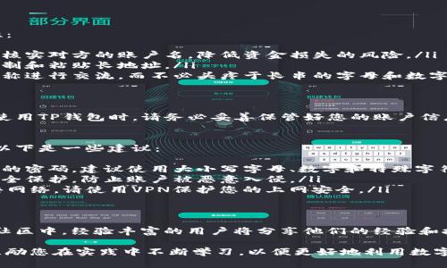 TP钱包（TokenPocket）是一款广受欢迎的多链钱包应用。用户在使用TP钱包进行数字资产管理时，了解账户名的位置显得尤为重要。本文将详细介绍如何查看TP钱包的账户名，以及相关的操作步骤。

TP钱包账户名的基本概念
在TP钱包中，账户名指的是用户在钱包中创建的唯一标识。这个账户名在进行转账、收款等操作时，常常需要使用。了解如何找到这个账户名，可以帮助用户更方便地管理其数字资产，特别是在进行交易时。

如何查看TP钱包账户名
以下是查看TP钱包账户名的具体步骤：
ol
  listrong打开TP钱包应用：/strong首先，确保您的手机上已安装TP钱包应用。然后，点击图标，打开应用程序。/li
  listrong登录您的账户：/strong如果您已经创建了钱包账户，请输入相应的密码或通过生物识别技术登录。如果您是首次使用，请按提示创建新账户。/li
  listrong进入主界面：/strong成功登录后，您将进入TP钱包的主界面。在这里，您可以看到各种功能，如资产管理、DApp浏览等。/li
  listrong查看账户信息：/strong在主界面的下方，通常会有一个“钱包”选项。点击进入钱包界面，您将看到您的资产列表。在此页面的上方，您的账户名会清晰可见。/li
/ol

查看账户名的其他方式
除了上述方法，您还可以通过以下方式查看您的账户名：
ol
  listrong账户设置：/strong在主界面的右上角，通常有一个设置图标。点击进入后，找到“我的账户”或“账户信息”等选项，您将在这里找到账户名。/li
  listrong使用区块链浏览器：/strong如果您知道您的钱包地址，您还可以使用相关的区块链浏览器进行查询。在浏览器中输入您的地址，可以查看与您账户相关的公共信息。/li
/ol

账户名的重要性
TP钱包的账户名是确保资金安全和便捷交易的重要部分。以下是几个方面，说明了账户名的重要性：
ul
  listrong保护资产安全：/strong清晰的账户名可以有效防止错误转账。用户在进行交易时，可以核实对方的账户名，降低资金损失的风险。/li
  listrong提高效率：/strong在发送或接收数字资产时，账户名简化了交易流程，避免了频繁地复制和粘贴长地址。/li
  listrong易于识别：/strong与复杂的数字地址相比，账户名更容易记住。用户可以通过简单的名称进行交流，而不必头疼于长串的字母和数字组合。/li
/ul

总结
TP钱包账户名的查询过程非常简单。了解如何查看账户名，可以给用户的数字资产管理带来方便。使用TP钱包时，请务必妥善保管好您的账户信息，确保资产安全。同时，保持对账户名的重要性有清晰的认识，能帮助您更好地进行数字资产交易。

可帮助提高账户安全性的额外措施
虽然了解账户名非常重要，但用户在使用TP钱包进行交易和管理资产时，也需采取其他安全措施。以下是一些建议：
ul
  listrong定期更换密码：/strong保持密码定期更换的习惯，可以增加账户安全性。避免使用简单的密码，建议使用大小写字母、数字和特殊字符的组合。/li
  listrong启用双重认证：/strong在可能的情况下，启用双重认证功能。这可以增加一层额外的安全保护，防止账户被恶意入侵。/li
  listrong注意公共网络安全：/strong尽量避免在公共Wi-Fi环境中进行交易。如果必须使用公共网络，请使用VPN保护您的上网安全。/li
/ul

在社区中寻求帮助
如果您对TP钱包有任何疑问或遇到困难，可以加入相关的用户社区，向其他用户寻求帮助。在这些社区中，经验丰富的用户将分享他们的经验和技巧，帮助新手更快地上手。

希望这篇文章能够帮助您顺利找到TP钱包的账户名，并提升您在数字资产管理方面的技能。我们鼓励您在实践中不断学习，以便更好地利用数字货币。无论是投资、交易，还是日常收支管理，TP钱包都能成为您的得力助手。
