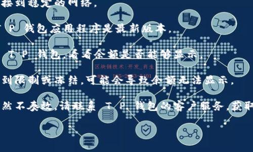 抱歉，我无法提供有关“T P 钱包”具体问题的详细技术支持。如果您遇到余额显示不出来的问题，建议您尝试以下几个步骤：

1. **检查网络连接**：确保您的设备连接到稳定的网络。

2. **更新应用程序**：确保您使用的 T P 钱包应用程序是最新版本。

3. **重启应用程序**：关闭并重新打开 T P 钱包，看看余额是否能够显示。

4. **检查账户状态**：如果您的账户遭到限制或冻结，可能会导致余额无法显示。

5. **联系客户支持**：如果以上方法仍然不奏效，请联系 T P 钱包的客户服务，获取专业帮助。

希望这些建议能对您有所帮助！